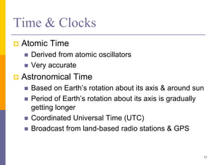 Time & Clocks
 Atomic Time
 Derived from atomic oscillators
 Very accurate
 Astronomical Time
 Based on Earth’s rotation about its axis & around sun
 Period of Earth’s rotation about its axis is gradually
getting longer
 Coordinated Universal Time (UTC)
 Broadcast from land-based radio stations & GPS
12
 