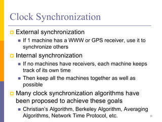 Clock Synchronization
 External synchronization
 If 1 machine has a WWW or GPS receiver, use it to
synchronize others
 Internal synchronization
 If no machines have receivers, each machine keeps
track of its own time
 Then keep all the machines together as well as
possible
 Many clock synchronization algorithms have
been proposed to achieve these goals
 Christian’s Algorithm, Berkeley Algorithm, Averaging
Algorithms, Network Time Protocol, etc. 15
 