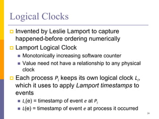 Logical Clocks
 Invented by Leslie Lamport to capture
happened-before ordering numerically
 Lamport Logical Clock
 Monotonically increasing software counter
 Value need not have a relationship to any physical
clock
 Each process Pi keeps its own logical clock Li,
which it uses to apply Lamport timestamps to
events
 Li(e) = timestamp of event e at Pi
 L(e) = timestamp of event e at process it occurred
24
 