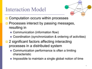 Interaction Model
 Computation occurs within processes
 Processes interact by passing messages,
resulting in
 Communication (information flow)
 Coordination (synchronization & ordering of activities)
 2 significant factors affecting interacting
processes in a distributed system
 Communication performance is often a limiting
characteristic
 Impossible to maintain a single global notion of time
3
 