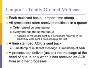 Lamport’s Totally Ordered Multicast
 Each multicast has a Lamport time stamp
 All processors store received multicast in a queue
 Order based on time stamp
 Everyone has the same queue
 Assume all messages sent by a sender are received in the
order they were sent & no messages are lost
 A time stamped ACK is sent back
 Timestamp of multicast message < timestamp of ACK
 A process can deliver (act on) the message at the
head of queue only when it has received an ACK
from all other processes
33
 