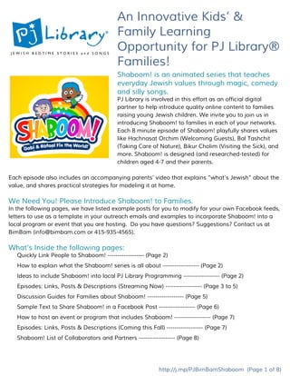 An Innovative Kids’ &
Family Learning
Opportunity for PJ Library®
Families!
Shaboom! is an animated series that teaches
everyday Jewish values through magic, comedy
and silly songs.
PJ Library is involved in this effort as an official digital
partner to help introduce quality online content to families
raising young Jewish children. We invite you to join us in
introducing Shaboom! to families in each of your networks.
Each 8 minute episode of Shaboom! playfully shares values
like Hachnasat Orchim (Welcoming Guests), Bal Tashchit
(Taking Care of Nature), Bikur Cholim (Visiting the Sick), and
more. Shaboom! is designed (and researched-tested) for
children aged 4-7 and their parents.
Each episode also includes an accompanying parents’ video that explains “what’s Jewish” about the
value, and shares practical strategies for modeling it at home.
We Need You! Please Introduce Shaboom! to Families.
In the following pages, we have listed example posts for you to modify for your own Facebook feeds,
letters to use as a template in your outreach emails and examples to incorporate Shaboom! into a
local program or event that you are hosting. Do you have questions? Suggestions? Contact us at
BimBam (​info@bimbam.com​or 415-935-4565).
What’s Inside the following pages:
Quickly Link People to Shaboom!​------------------ (Page 2)
How to explain what the Shaboom! series is all about​------------------ (Page 2)
Ideas to include Shaboom! into local PJ Library Programming​------------------ (Page 2)
Episodes: Links, Posts & Descriptions (Streaming Now)​------------------ (Page 3 to 5)
Discussion Guides for Families about Shaboom!​------------------ (Page 5)
Sample Text to Share Shaboom! in a Facebook Post​------------------ (Page 6)
How to host an event or program that includes Shaboom!​------------------ (Page 7)
Episodes: Links, Posts & Descriptions (Coming this Fall)​------------------ (Page 7)
Shaboom! List of Collaborators and Partners​------------------ (Page 8)
http://j.mp/PJBimBamShaboom​(Page 1 of 8)
 
