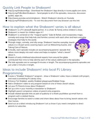 Quickly Link People to Shaboom!
● http://j.mp/ShaboomApp​- Download the Shaboom! App directly in itunes.apple.com store.
● http://j.mp/PJBimBamShaboom​- Send people to all of the episodes, resources, discussion
guides, apps etc.
● http://www.youtube.com/c/shaboom​- ​Watch Shaboom! directly on Youtube
● http://j.mp/PJShaboomLinks​- To visit this document from any browser use this link
How to explain what the Shaboom! series is all about
● Shaboom! is a PJ Library® digital partner. It is a Kids’ & Family online children’s show.
● Shaboom! is meant for children ages 4-7
● Shabbom! is centered on the “magical sparks” Gabi & Rafael, and incorporates magic,
comedy and songs that help kids and families connect with each other and learn everyday
strategies that help fix the world.
● Through magic, comedy, and silly songs, Shaboom! teaches everyday Jewish
values in a 10 part series covering topics such as Welcoming Guests, and
Taking Care of Nature.
● Critically, each episode includes an accompanying parents’ episode that
delves more deeply into each value and helps to explain “what’s Jewish”
about it.
● Dozens of early childhood educational experts from around the globe
contributed their time to help identify each of the values addressed in the episodes.
● The kids episodes are on average 8 minutes in length. The accompanying parents episodes are
just under 2 minutes in length.
Ideas to include Shaboom! into local PJ Library
Programming
● Create a "Shabbat Shaboom!" program - show a Shaboom! video, have a related craft project,
and read a correlating PJ Library story.
● Enhance Tot Shabbat, weekly Shabbat playgroups/Shabbat Sings.
● Add a Shaboom! video to any program based on one of these Jewish values.
● Let your PJ Parents know about Shaboom!
● Set up a link in your monthly e-newsletter to Shaboom!
● Highlight parent companion videos at parent-only programs.
● Include related episode links as part of publicity or a thank you/follow up email from a
program with a related theme.
● Encourage families to watch a video and share ideas about how to bring Jewish values into
their homes.
● Send out an e-blast introducing Shaboom! Let us know if you need a template to direct
parents to subscribe.
http://j.mp/PJBimBamShaboom​(Page 2 of 8)
 
