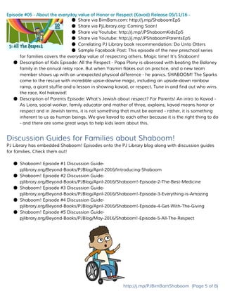 Episode #05 - About the everyday value of Honor or Respect (Kavod) Release 05/11/16 -
● Share via BimBam.com: ​http://j.mp/ShaboomEp5
● Share via PjLibrary.org: Coming Soon!
● Share via Youtube: ​http://j.mp/JPShaboomKidsEp5
● Share via Youtube: ​http://j.mp/JPShaboomParentsEp5
● Correlating PJ Library book recommendation: Do Unto Otters
● Sample Facebook Post: ​This episode of the new preschool series
for families covers the everyday value of respecting others. Magic time! It's Shaboom!
● Description of Kids Episode: All the Respect - Papa Plony is obsessed with beating the Baloney
family in the annual relay race. But when Yasmin flakes out on practice, and a new team
member shows up with an unexpected physical difference - he panics. SHABOOM! The Sparks
come to the rescue with incredible upsie-downie magic, including an upside-down rainbow
ramp, a giant stuffie and a lesson in showing kavod, or respect. Tune in and find out who wins
the race. Kol hakavod!
● Description of Parents Episode: What’s Jewish about respect? For Parents! An intro to Kavod -
As Liora, social worker, family educator and mother of three, explains, kavod means honor or
respect and in Jewish terms, it is not something that must be earned - rather, it is something
inherent to us as human beings. We give kavod to each other because it is the right thing to do
- and there are some great ways to help kids learn about this.
Discussion Guides for Families about Shaboom!
PJ Library has embedded Shaboom! Episodes onto the PJ Library blog along with discussion guides
for families. Check them out!
● Shaboom! Episode #1 Discussion Guide​-
pjlibrary.org/Beyond-Books/PJBlog/April-2016/Introducing-Shaboom
● Shaboom! Episode #2 Discussion Guide​-
pjlibrary.org/Beyond-Books/PJBlog/April-2016/Shaboom!-Episode-2-The-Best-Medicine
● Shaboom! Episode #3 Discussion Guide​-
pjlibrary.org/Beyond-Books/PJBlog/April-2016/Shaboom!-Episode-3-Everything-is-Amazing
● Shaboom! Episode #4 Discussion Guide​-
pjlibrary.org/Beyond-Books/PJBlog/April-2016/Shaboom!-Episode-4-Get-With-The-Giving
● Shaboom! Episode #5 Discussion Guide​-
pjlibrary.org/Beyond-Books/PJBlog/May-2016/Shaboom!-Episode-5-All-The-Respect
http://j.mp/PJBimBamShaboom​(Page 5 of 8)
 