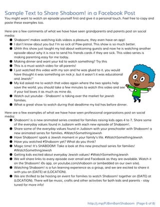 Sample Text to Share Shaboom! in a Facebook Post
You might want to watch an episode yourself first and give it a personal touch. Feel free to copy and
paste these examples too.
Here are a few comments of what we have have seen grandparents and parents post on social
media:
● Shaboom! makes watching kids videos a pleasure, they even have an app!
● I don’t know about you but I’m so sick of Paw-patrol. This show is so much better.
● Uhhh this show just taught my kid about welcoming guests and now he is watching another
episode about why it is nice to send his friends cards if they are sick. This video series is
making parenting easy for me today.
● Making dinner and want your kid to watch something? Try this
● This is a must watch video for all parents!
● I just watched this video with my son and he was glued to it. you would
have thought it was something on nick jr. but it wasn't it was educational
and Jewish!”
● My kid asked me to watch that video again where the two sparks help
save the world. you should take a few minutes to watch this video and see
if your kid loves it as much as mine do.
● Watch out youtube - Shaboom! is taking over the market for jewish
families.
● What a great show to watch during that deadtime my kid has before dinner.
Here are a few examples of what we have have seen professional organizations post on social
media:
● Shaboom! is a new animated series created for families raising kids ages 4 to 7. Share some
of the everyday values found in Judaism with each new episode of Shaboom!.
● Share some of the everyday values found in Judaism with your preschooler with Shaboom! a
new animated series for families. #WatchSomethingJewish
● Have Shaboom! spark a Jewish moment in your family's life. #WatchSomethingJewish
● Have you watched ​#​Shaboom​yet? What do you think?
● Magic time! It's SHABOOM! Take a look at this new preschool series for families!
#WatchSomethingJewish
● Getting kids excited about everyday Jewish values! #WatchSomethingJewish
● We will share links to every episode over email and Facebook as they are available. Watch it
on the Shaboom! i0s app, on youtube.com/shaboom or {embedded on our own site}.
● Watching Shaboom! is a fun learning experience as a group, and we are excited to share it
with you on {DATE} at {LOCATION}.
● We are thrilled to be hosting an event for families to watch Shaboom! together on {DATE} at
{LOCATION}. There will be music, crafts and other activities for both kids and parents - stay
tuned for more info!
http://j.mp/PJBimBamShaboom​(Page 6 of 8)
 