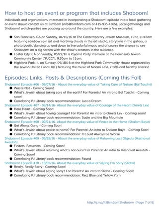 How to host an event or program that includes Shaboom!
Individuals and organizations interested in incorporating a Shaboom! episode into a local gathering
or event should contact us at BimBam (​info@bimbam.com​or 415-935-4565). Local gatherings and
Shaboom! watch-parties are popping up around the country. Here are a few examples:
● San Francisco, CA on Sunday, 04/10/16 at The Contemporary Jewish Museum, 10 to 11:45am
featuring rainbow spin art and marbling clouds in the art studio, storytime in the gallery, a
photo booth, dancing up and down to live colorful music and of course the chance to see
Shaboom! on a big screen with the show's creators in the audience.
● Foster City, CA on Sunday, 05/22/16 a Pajama Party Premiere at the Peninsula Jewish
Community Center (“PJCC”), 9:30am to 11am.
● Highland Park, IL on Sunday, 09/18/16 at the Highland Park Community House organized by
the Jewish United Fund (JUF) featuring the music of Naomi Less, crafts and healthy snacks!
Episodes: Links, Posts & Descriptions (Coming this Fall)
Shaboom! Episode #06 - 09/07/16 - About the everyday value of Taking Care of Nature (Bal Taschit)
● Waste Not ​- Coming Soon!
● What’s Jewish about taking care of the earth? For Parents! An intro to Bal Taschit ​- Coming
soon!
● Correlating PJ Library book recommendation: Just a Dream
Shaboom! Episode #07 - 09/14/16- About the everyday value of Courage of the Heart (Ometz Lev)
● Hero Heart ​- Coming Soon!
● What’s Jewish about having courage? For Parents! An intro to Ometz Lev ​- Coming soon!
● Correlating PJ Library book recommendation: Sadie and the Big Mountain
Shaboom! Episode #08 - 09/21/16- About the everyday value of Peace in the Home (Shalom Bayit)
● Get Along, Gang ​- Coming Soon!
● What’s Jewish about peace at home? For Parents! An intro to Shalom Bayit ​- Coming Soon!
● Correlating PJ Library book recommendation: It Could Always Be Worse
Shaboom! Episode #09 - 09/28/16 - About the everyday value of Returning Lost Objects (Hashavat
Aveidah)
● Finders, Returners ​- Coming Soon!
● What’s Jewish about returning what’s not ours? For Parents! An intro to Hashavat Aveidah ​-
Coming Soon!
● Correlating PJ Library book recommendation: Found
Shaboom! Episode #10 - 10/05/16- About the everyday value of Saying I'm Sorry (Slicha)
● Really, Really Sorry ​- Coming Soon!
● What’s Jewish about saying sorry? For Parents! An intro to Slicha ​- Coming Soon!
● Correlating PJ Library book recommendation: Red, Blue and Yellow Yarn
http://j.mp/PJBimBamShaboom​(Page 7 of 8)
 