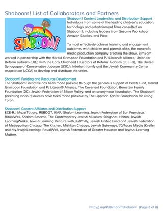 Shaboom! List of Collaborators and Partners
Shaboom! Content Leadership, and Distribution Support
Individuals from some of the leading children’s education,
technology and entertainment firms consulted on
Shaboom!, including leaders from Sesame Workshop,
Amazon Studios, and Pixar.
To most effectively achieve learning and engagement
outcomes with children and parents alike, the nonprofit
media production company creating the show, BimBam
worked in partnership with the ​Harold Grinspoon Foundation and PJ Library® Alliance​, ​Union for
Reform Judaism (URJ)​with the ​Early Childhood Educators of Reform Judaism (ECE-RJ)​, ​The United
Synagogue of Conservative Judaism (USCJ)​, ​Interfaithfamily​and the ​Jewish Community Center
Association (JCCA)​to develop and distribute the series.
Shaboom! Funding and Resource Development
The Shaboom! initiative has been made possible through the generous support of ​Peleh Fund​, ​Harold
Grinspoon Foundation and PJ Library® Alliance​, ​The Covenant Foundation​, ​Bernstein Family
Foundation (DC)​, ​Jewish Federation of Silicon Valley​, and an anonymous foundation. The Shaboom!
parenting video resources have been made possible by ​The Lippman Kanfer Foundation for Living
Torah​.
Shaboom! Content Affiliates and Distribution Support
ECE-RJ, MazelTot.org, REBOOT, IKAR, Shalom Learning, Jewish Federation of San Francisco,
RitualWell, Shalom Sesame, The Contemporary Jewish Museum, Slingshot, Hazon, Jewish
LearningWorks, Jewish Learning Venture with jKidPhilly, Jewish United Fund and Jewish Federation
of Metropolitan Chicago, The Kitchen, Mishkan Chicago, Jewish Gateways, 70/Faces Media (Kveller
and MyJewishLearning), RitualWell, Jewish Federation of Greater Houston and Jewish Learning
Matters
http://j.mp/PJBimBamShaboom​(Page 8 of 8)
 
