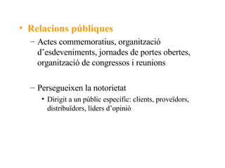 Relacions públiques Actes commemoratius, organització d’esdeveniments, jornades de portes obertes, organització de congressos i reunions Persegueixen la notorietat Dirigit a un públic específic: clients, proveïdors, distribuïdors, líders d’opinió 