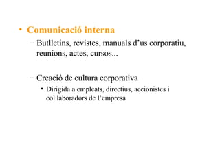 Comunicació interna Butlletins, revistes, manuals d’us corporatiu, reunions, actes, cursos... Creació de cultura corporativa Dirigida a empleats, directius, accionistes i col·laboradors de l’empresa 