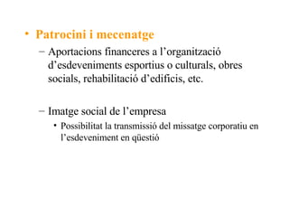 Patrocini i mecenatge Aportacions financeres a l’organització d’esdeveniments esportius o culturals, obres socials, rehabilitació d’edificis, etc. Imatge social de l’empresa Possibilitat la transmissió del missatge corporatiu en l’esdeveniment en qüestió 