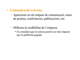 Comunicació externa Aparicions en els mitjans de comunicació, notes de premsa, conferències, publicacions, etc. Milloren la credibilitat de l’empresa Es considera que la noticia positiva te més impacte que la publicitat pagada. 