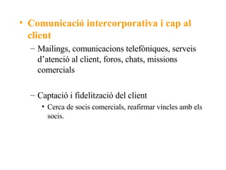 Comunicació intercorporativa i cap al client Mailings, comunicacions telefòniques, serveis d’atenció al client, foros, chats, missions comercials Captació i fidelització del client Cerca de socis comercials, reafirmar víncles amb els socis. 
