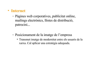 Internet Pàgines web corporatives, publicitat online, mailings electrònics, llistes de distribució, patrocini... Posicionament de la imatge de l’empresa Transmet imatge de modernitat entre els usuaris de la xarxa. Cal aplicar una estratègia adequada. 