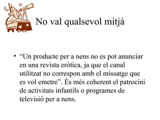 No val qualsevol mitjà “ Un producte per a nens no es pot anunciar en una revista eròtica, ja que el canal utilitzat no correspon amb el missatge que es vol emetre”. És més coherent el patrocini de activitats infantils o programes de televisió per a nens. 