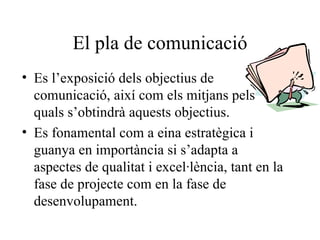 El pla de comunicació Es l’exposició dels objectius de comunicació, així com els mitjans pels quals s’obtindrà aquests objectius. Es fonamental com a eina estratègica i guanya en importància si s’adapta a aspectes de qualitat i excel·lència, tant en la fase de projecte com en la fase de desenvolupament. 