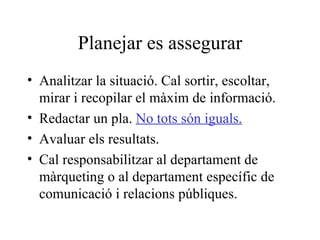 Planejar es assegurar Analitzar la situació. Cal sortir, escoltar, mirar i recopilar el màxim de informació. Redactar un pla.  No tots són iguals. Avaluar els resultats. Cal responsabilitzar al departament de màrqueting o al departament específic de comunicació i relacions públiques. 