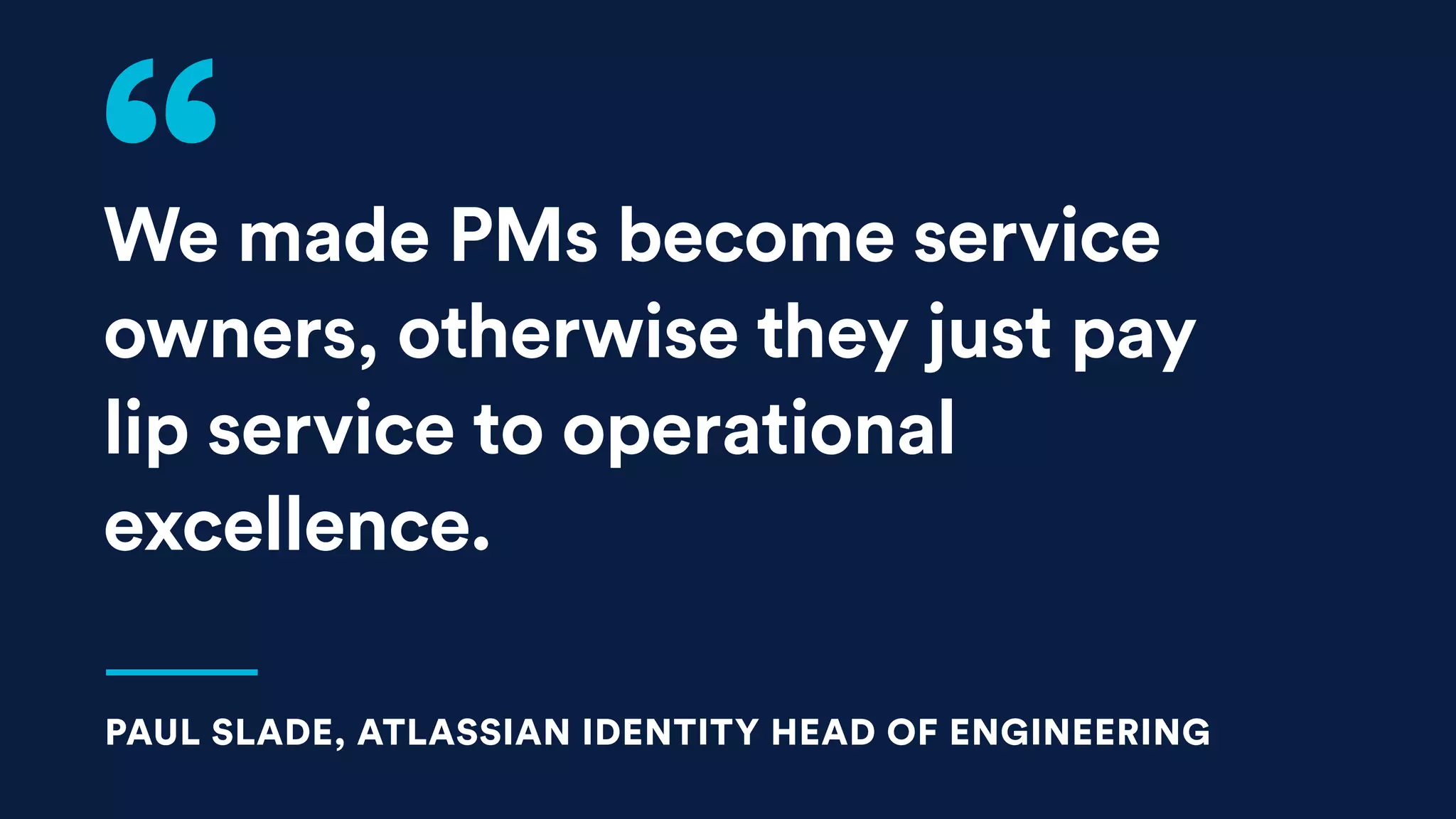 We made PMs become service
owners, otherwise they just pay
lip service to operational
excellence.
PAUL SLADE, ATLASSIAN IDENTITY HEAD OF ENGINEERING
 