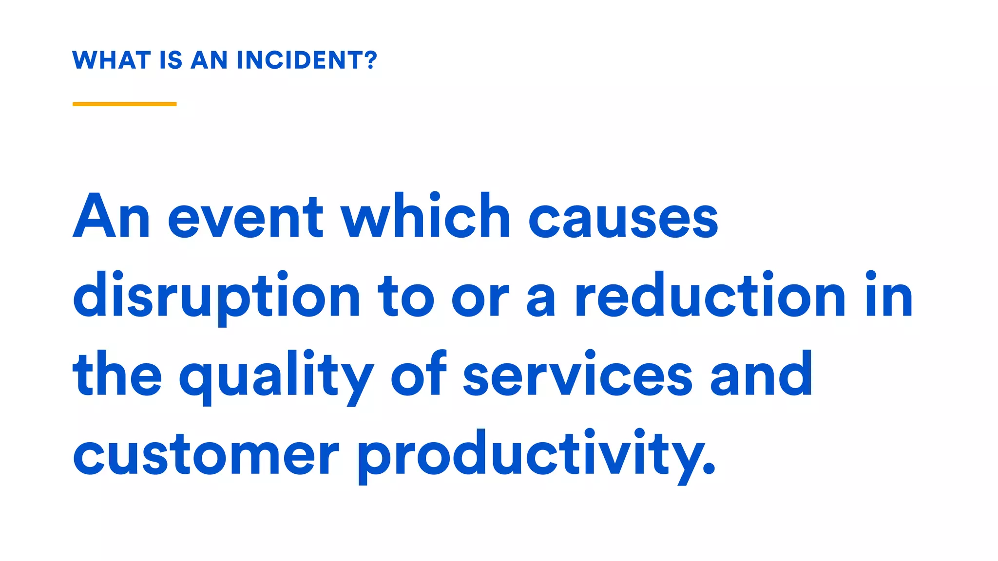 An event which causes
disruption to or a reduction in
the quality of services and
customer productivity.
WHAT IS AN INCIDENT?
 
