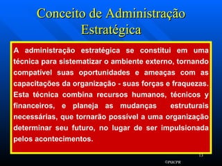 Conceito de Administração Estratégica A administração estratégica se constitui em uma técnica para sistematizar o ambiente externo, tornando compatível suas oportunidades e ameaças com as capacitações da organização - suas forças e fraquezas. Esta técnica combina recursos humanos, técnicos y financeiros, e planeja as mudanças  estruturais necessárias, que tornarão possível a uma organização determinar seu futuro, no lugar de ser impulsionada pelos acontecimentos. 