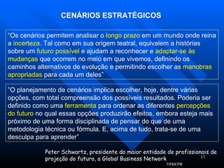 CENÁRIOS ESTRATÉGICOS “ Os cenários permitem analisar o  longo prazo  em um mundo onde reina a  incerteza.  Tal como em sua origem teatral, equivalem a histórias sobre um  futuro possível  e ajudam a reconhecer e  adaptar-se às mudanças  que ocorrem no meio em que vivemos, definindo os caminhos alternativos de evolução e permitindo escolher as  manobras apropriadas  para cada um deles” “ O planejamento de cenários implica escolher, hoje, dentre várias opções, com total compreensão dos possíveis resultados. Poderia ser definido como uma  ferramenta  para ordenar as diferentes  percepções do   futuro  no qual essas opções produzirão efeitos, embora esteja mais próximo de uma forma disciplinada de pensar do que de uma metodologia técnica ou fórmula. E, acima de tudo, trata-se de uma desculpa para aprender” Peter Schwartz, presidente da maior entidade de profissionais de projeção do futuro, a Global Business Network 