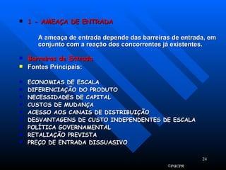 1 - AMEAÇA DE ENTRADA A ameaça de entrada depende das barreiras de entrada, em conjunto com a reação dos concorrentes já existentes. Barreiras de Entrada Fontes Principais: ECONOMIAS DE ESCALA DIFERENCIAÇÃO DO PRODUTO NECESSIDADES DE CAPITAL CUSTOS DE MUDANÇA ACESSO AOS CANAIS DE DISTRIBUIÇÃO DESVANTAGENS DE CUSTO INDEPENDENTES DE ESCALA POLÍTICA GOVERNAMENTAL RETALIAÇÃO PREVISTA PREÇO DE ENTRADA DISSUASIVO 