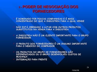 5  -  PODER DE NEGOCIAÇÃO DOS FORNECEDORES É DOMINADO POR POUCAS COMPANHIAS E É MAIS CONCENTRADO DO QUE A INDÚSTRIA PARA A QUAL VENDE NÃO ESTÁ OBRIGADO A LUTAR COM OUTROS PRODUTOS SUBSTITUTOS NA VENDA PARA A INDÚSTRIA A INDÚSTRIA NÃO É UM CLIENTE IMPORTANTE PARA O GRUPO FORNECEDOR O PRODUTO DOS FORNECEDORES É UM INSUMO IMPORTANTE PARA O NEGÓCIO DO COMPRADOR OS PRODUTOS DO GRUPO DE FORNECEDORES SÃO DIFERENCIADOS OU O GRUPO DESENVOLVEU CUSTOS DE MUDANÇA INTEGRAÇÃO PARA FRENTE 