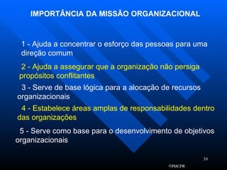 IMPORTÂNCIA DA MISSÃO ORGANIZACIONAL 1 - Ajuda a concentrar o esforço das pessoas para uma direção comum 2 - Ajuda a assegurar que a organização não persiga propósitos conflitantes 3 - Serve de base lógica para a alocação de recursos organizacionais 4 - Estabelece áreas amplas de responsabilidades dentro das organizações 5 - Serve como base para o desenvolvimento de objetivos organizacionais 