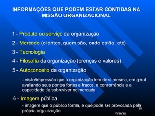 INFORMAÇÕES QUE PODEM ESTAR CONTIDAS NA MISSÃO ORGANIZACIONAL 1 -  Produto ou serviço  da organização 2 -  Mercado  (clientes, quem são, onde estão, etc) 3 -  Tecnologia 4 -  Filosofia  da organização (crenças e valores) 5 -  Autoconceito  da organização - visão/impressão que a organização tem de si mesma, em geral avaliando seus pontos fortes e fracos, a concorrência e a capacidade de sobreviver no mercado 6 -  Imagem  pública - imagem que o público forma, e que pode ser provocada pela própria organização 