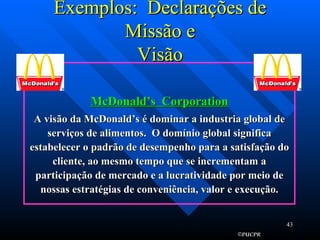 Exemplos:  Declarações de Missão e Visão McDonald’s  Corporation A visão da McDonald’s é dominar a industria global de serviços de alimentos.  O domínio global significa estabelecer o padrão de desempenho para a satisfação do cliente, ao mesmo tempo que se incrementam a participação de mercado e a lucratividade por meio de nossas estratégias de conveniência, valor e execução. 