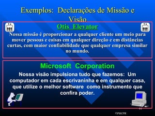 Exemplos:  Declarações de Missão e Visão Otis  Elevator Nossa missão é proporcionar a qualquer cliente um meio para mover pessoas e coisas em qualquer direção e em distâncias curtas, com maior confiabilidade que qualquer empresa similar no mundo. Microsoft  Corporation Nossa visão impulsiona tudo que fazemos:  Um computador em cada escrivaninha e em qualquer casa, que utilize o melhor software  como instrumento que confira poder. 