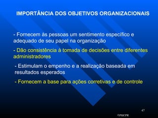 IMPORTÂNCIA DOS OBJETIVOS ORGANIZACIONAIS - Fornecem às pessoas um sentimento específico e adequado de seu papel na organização - Dão consistência à tomada de decisões entre diferentes administradores - Estimulam o empenho e a realização baseada em resultados esperados - Fornecem a base para ações corretivas e de controle 