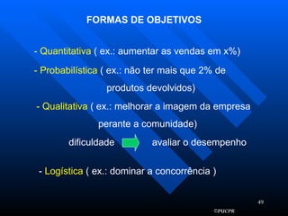 FORMAS DE OBJETIVOS - Quantitativa  ( ex.: aumentar as vendas em x%) - Probabilística  ( ex.: não ter mais que 2% de produtos devolvidos) - Qualitativa  ( ex.: melhorar a imagem da empresa perante a comunidade) dificuldade  avaliar o desempenho -  Logística  ( ex.: dominar a concorrência ) 