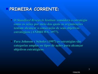 PRIMEIRA CORRENTE :   O  Standford Research Institute  considera a estratégia como as ações por meio das quais as organizações tentam alcançar a consecução de seus objetivos estratégicos (ANDREWS, 1977). Para Johnson y Scholes (1997) as estratégias são categorias amplas ou tipos de ações para alcançar objetivos estratégicos. 