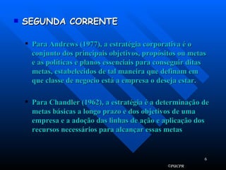 SEGUNDA CORRENTE Para Andrews (1977), a estratégia corporativa é o conjunto dos principais objetivos, propósitos ou metas e as políticas e planos essenciais para conseguir ditas metas, estabelecidos de tal maneira que definam em que classe de negocio está a empresa o deseja estar. Para Chandler (1962), a estratégia é a determinação de metas básicas a longo prazo e dos objetivos de uma empresa e a adoção das linhas de ação e aplicação dos recursos necessários para alcançar essas metas 