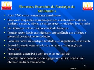 Elementos Essenciais da Estratégia da  McDonald’s Abrir 2500 novos restaurantes anualmente Promover freqüentes comunicações aos clientes através de um cardápio atraente, ofertas de baixo-preço, e refeições de alto valor Ser altamente seletivo na concessão de franquias Instalar-se em locais que ofereçam conveniência aos clientes e potencial de crescimento do lucro Focalizar sobre um cardápio limitado e com qualidade consistente Especial atenção com relação ao aumento e manutenção da eficiência Propaganda extensiva e com o uso do prefixo Mc Contratar funcionários corteses; pagar um salário eqüitativo; oferecer um bom treinamento 