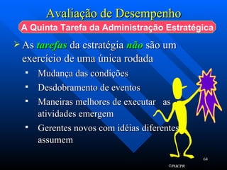 Avaliação de Desempenho As  tarefas  da estratégia  não   são um exercício de uma única rodada Mudança das condições  Desdobramento de eventos  Maneiras melhores de executar  as atividades emergem  Gerentes novos com idéias diferentes assumem  A Quinta Tarefa da Administração Estratégica 