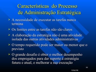 Características  do Processo    de Administração Estratégica A necessidade de executar as tarefas nunca termina  Os limites entre as tarefas não são claros  A elaboração da estratégia não é uma atividade isolada das outras atividades administrativas  O tempo requerido pode ser maior ou menor que o previsto  O grande desafio é obter o melhor desempenho dos empregados para dar suporte à estratégia futura e atual, e melhorar a sua execução 