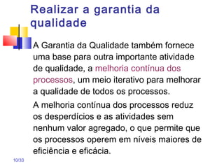 10/33
Realizar a garantia da
qualidade
A Garantia da Qualidade também fornece
uma base para outra importante atividade
de qualidade, a melhoria contínua dos
processos, um meio iterativo para melhorar
a qualidade de todos os processos.
A melhoria contínua dos processos reduz
os desperdícios e as atividades sem
nenhum valor agregado, o que permite que
os processos operem em níveis maiores de
eficiência e eficácia.
 