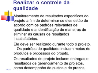 14/33
Realizar o controle da
qualidade
Monitoramento de resultados específicos do
projeto a fim de determinar se eles estão de
acordo com os padrões relevantes de
qualidade e a identificação de maneiras de
eliminar as causas de resultados
insatisfatórios.
Ele deve ser realizado durante todo o projeto.
Os padrões de qualidade incluem metas de
produtos e processos do projeto.
Os resultados do projeto incluem entregas e
resultados de gerenciamento de projetos,
como desempenho de custos e de prazos.
 