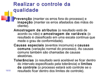 15/33
Realizar o controle da
qualidade
Prevenção (manter os erros fora do processo) e
inspeção (manter os erros afastados das mãos do
cliente).
Amostragem de atributos (o resultado está de
acordo ou não) e amostragem de variáveis (o
resultado é classificado em uma escala contínua que
mede o grau de conformidade).
Causas especiais (eventos incomuns) e causas
comuns (variação normal do processo). As causas
comuns também são chamadas de causas
aleatórias.
Tolerâncias (o resultado será aceitável se ficar dentro
do intervalo especificado pela tolerância) e limites
de controle (o processo estará sob controle se o
resultado ficar dentro dos limites de controle).
 