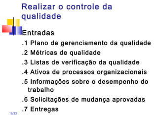 16/33
Realizar o controle da
qualidade
Entradas
.1 Plano de gerenciamento da qualidade
.2 Métricas de qualidade
.3 Listas de verificação da qualidade
.4 Ativos de processos organizacionais
.5 Informações sobre o desempenho do
trabalho
.6 Solicitações de mudança aprovadas
.7 Entregas
 