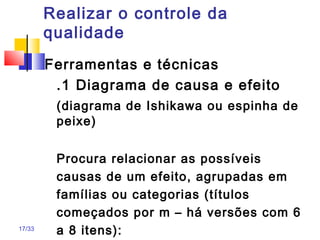 17/33
Realizar o controle da
qualidade
Ferramentas e técnicas
.1 Diagrama de causa e efeito
(diagrama de Ishikawa ou espinha de
peixe)
Procura relacionar as possíveis
causas de um efeito, agrupadas em
famílias ou categorias (títulos
começados por m – há versões com 6
a 8 itens):
 
