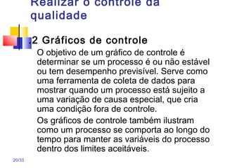 20/33
Realizar o controle da
qualidade
.2 Gráficos de controle
O objetivo de um gráfico de controle é
determinar se um processo é ou não estável
ou tem desempenho previsível. Serve como
uma ferramenta de coleta de dados para
mostrar quando um processo está sujeito a
uma variação de causa especial, que cria
uma condição fora de controle.
Os gráficos de controle também ilustram
como um processo se comporta ao longo do
tempo para manter as variáveis do processo
dentro dos limites aceitáveis.
 