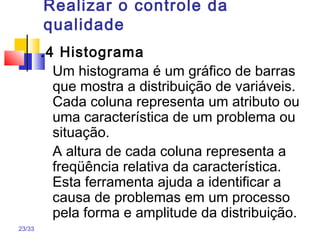 23/33
Realizar o controle da
qualidade
.4 Histograma
Um histograma é um gráfico de barras
que mostra a distribuição de variáveis.
Cada coluna representa um atributo ou
uma característica de um problema ou
situação.
A altura de cada coluna representa a
freqüência relativa da característica.
Esta ferramenta ajuda a identificar a
causa de problemas em um processo
pela forma e amplitude da distribuição.
 