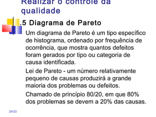 24/33
Realizar o controle da
qualidade
.5 Diagrama de Pareto
Um diagrama de Pareto é um tipo específico
de histograma, ordenado por frequência de
ocorrência, que mostra quantos defeitos
foram gerados por tipo ou categoria de
causa identificada.
Lei de Pareto - um número relativamente
pequeno de causas produzirá a grande
maioria dos problemas ou defeitos.
Chamado de princípio 80/20, em que 80%
dos problemas se devem a 20% das causas.
 