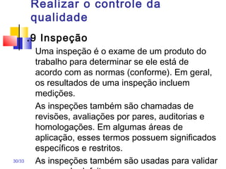 30/33
Realizar o controle da
qualidade
.9 Inspeção
Uma inspeção é o exame de um produto do
trabalho para determinar se ele está de
acordo com as normas (conforme). Em geral,
os resultados de uma inspeção incluem
medições.
As inspeções também são chamadas de
revisões, avaliações por pares, auditorias e
homologações. Em algumas áreas de
aplicação, esses termos possuem significados
específicos e restritos.
As inspeções também são usadas para validar
 