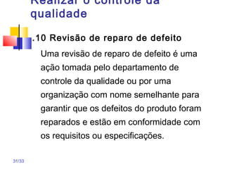 31/33
Realizar o controle da
qualidade
.10 Revisão de reparo de defeito
Uma revisão de reparo de defeito é uma
ação tomada pelo departamento de
controle da qualidade ou por uma
organização com nome semelhante para
garantir que os defeitos do produto foram
reparados e estão em conformidade com
os requisitos ou especificações.
 