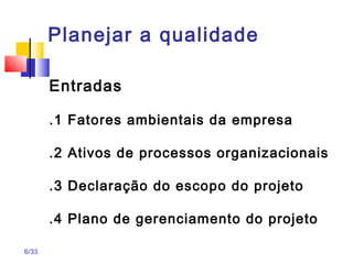 6/33
Planejar a qualidade
Entradas
.1 Fatores ambientais da empresa
.2 Ativos de processos organizacionais
.3 Declaração do escopo do projeto
.4 Plano de gerenciamento do projeto
 
