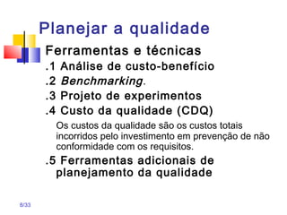 8/33
Planejar a qualidade
Ferramentas e técnicas
.1 Análise de custo-benefício
.2 Benchmarking.
.3 Projeto de experimentos
.4 Custo da qualidade (CDQ)
Os custos da qualidade são os custos totais
incorridos pelo investimento em prevenção de não
conformidade com os requisitos.
.5 Ferramentas adicionais de
planejamento da qualidade
 