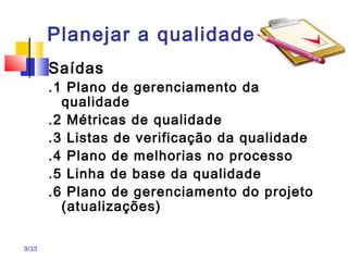 9/33
Planejar a qualidade
Saídas
.1 Plano de gerenciamento da
qualidade
.2 Métricas de qualidade
.3 Listas de verificação da qualidade
.4 Plano de melhorias no processo
.5 Linha de base da qualidade
.6 Plano de gerenciamento do projeto
(atualizações)
 